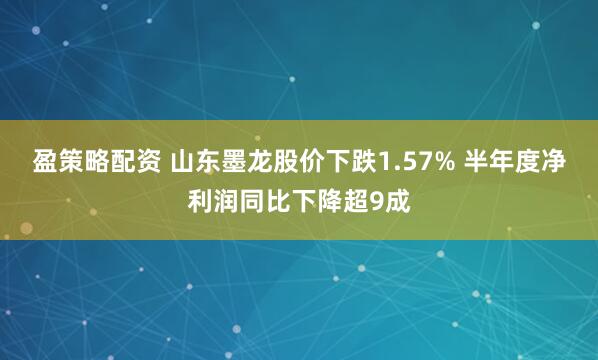 盈策略配资 山东墨龙股价下跌1.57% 半年度净利润同比下降超9成