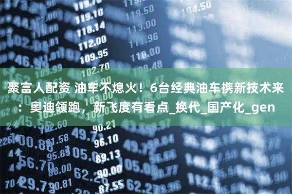 聚富人配资 油车不熄火！6台经典油车携新技术来：奥迪领跑，新飞度有看点_换代_国产化_gen