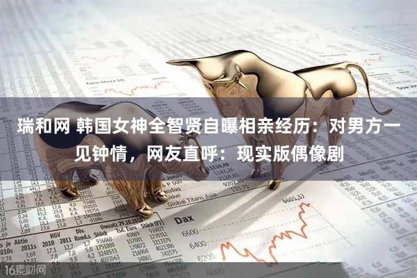 瑞和网 韩国女神全智贤自曝相亲经历：对男方一见钟情，网友直呼：现实版偶像剧