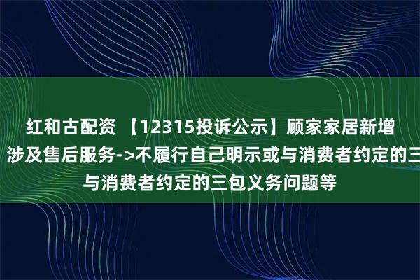 红和古配资 【12315投诉公示】顾家家居新增3件投诉公示，涉及售后服务->不履行自己明示或与消费者约定的三包义务问题等