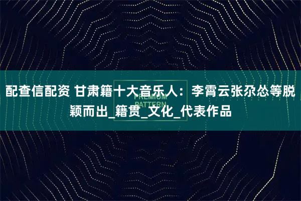 配查信配资 甘肃籍十大音乐人：李霄云张尕怂等脱颖而出_籍贯_文化_代表作品