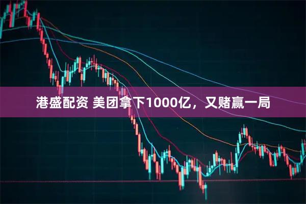 港盛配资 美团拿下1000亿，又赌赢一局