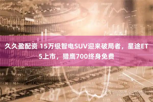 久久盈配资 15万级智电SUV迎来破局者，星途ET5上市，猎鹰700终身免费