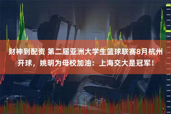 财神到配资 第二届亚洲大学生篮球联赛8月杭州开球，姚明为母校加油：上海交大是冠军！