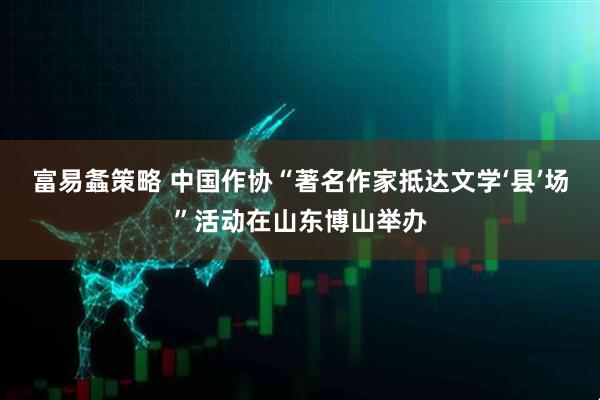 富易螽策略 中国作协“著名作家抵达文学‘县’场”活动在山东博山举办