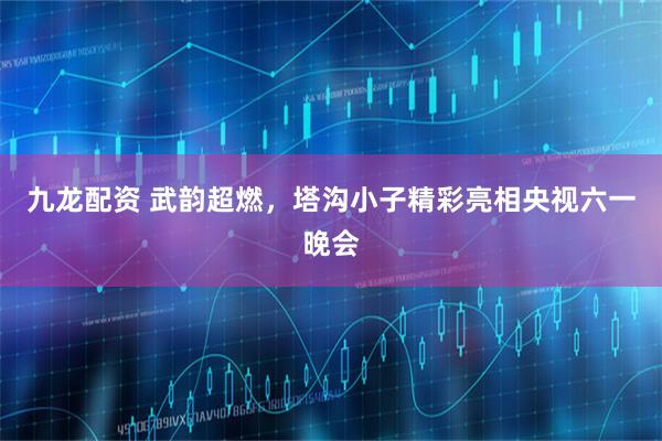 九龙配资 武韵超燃，塔沟小子精彩亮相央视六一晚会